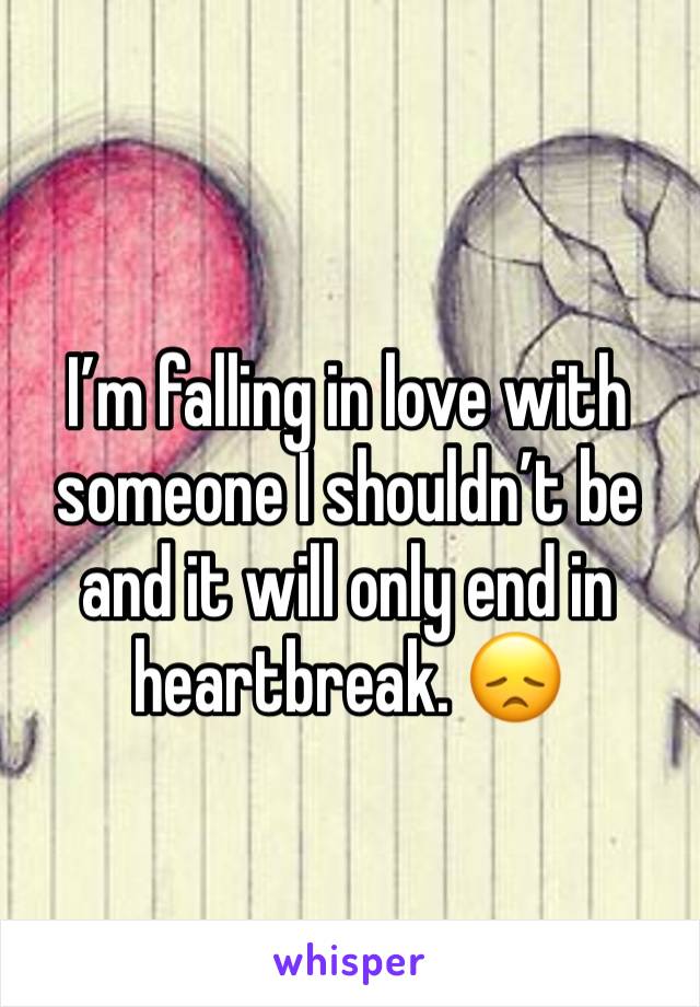 I’m falling in love with someone I shouldn’t be and it will only end in heartbreak. 😞