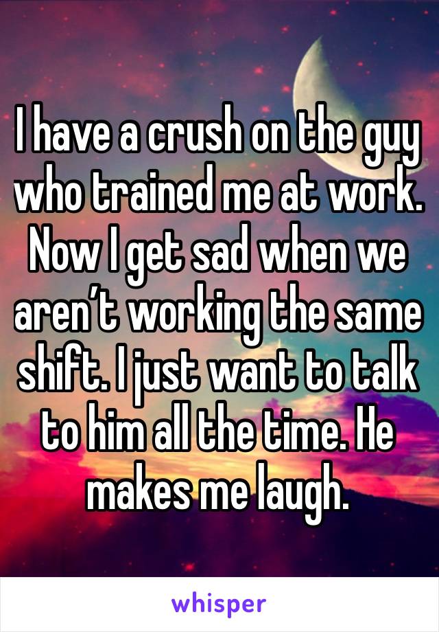 I have a crush on the guy who trained me at work. Now I get sad when we aren’t working the same shift. I just want to talk to him all the time. He makes me laugh. 