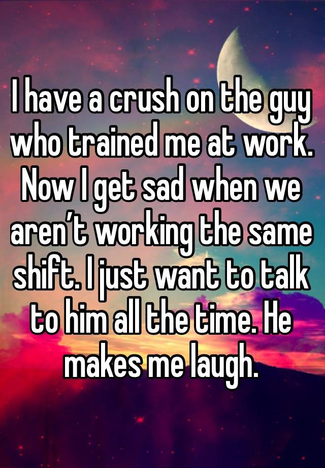 I have a crush on the guy who trained me at work. Now I get sad when we aren’t working the same shift. I just want to talk to him all the time. He makes me laugh. 