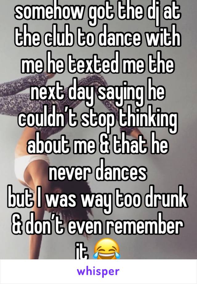 somehow got the dj at the club to dance with me he texted me the next day saying he couldn’t stop thinking about me & that he never dances 
but I was way too drunk & don’t even remember it 😂