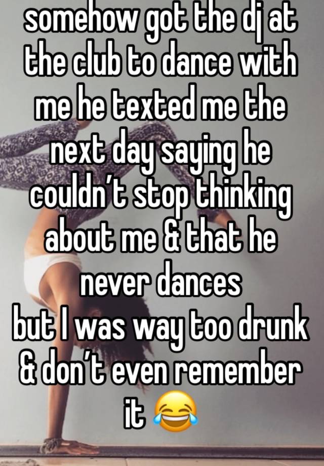 somehow got the dj at the club to dance with me he texted me the next day saying he couldn’t stop thinking about me & that he never dances 
but I was way too drunk & don’t even remember it 😂