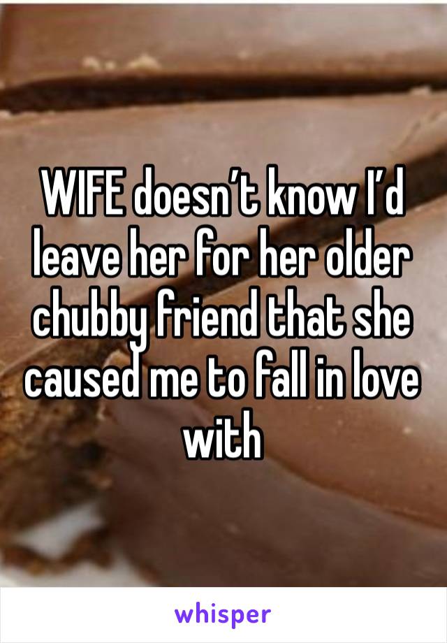 WIFE doesn’t know I’d leave her for her older chubby friend that she caused me to fall in love with 