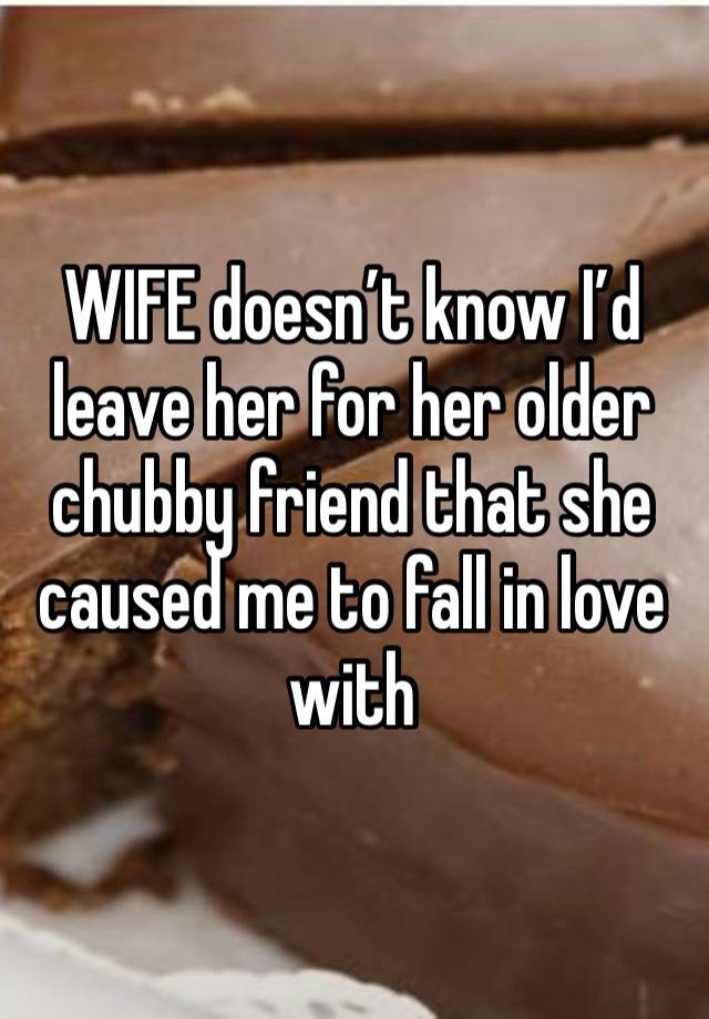 WIFE doesn’t know I’d leave her for her older chubby friend that she caused me to fall in love with 