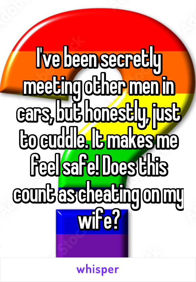 I've been secretly meeting other men in cars, but honestly, just to cuddle. It makes me feel safe! Does this count as cheating on my wife?