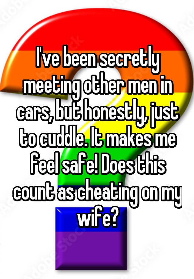 I've been secretly meeting other men in cars, but honestly, just to cuddle. It makes me feel safe! Does this count as cheating on my wife?