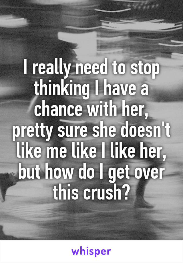 I really need to stop thinking I have a chance with her, pretty sure she doesn't like me like I like her, but how do I get over this crush?