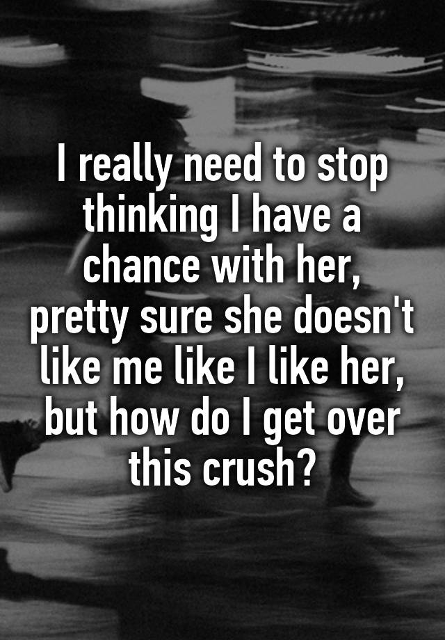 I really need to stop thinking I have a chance with her, pretty sure she doesn't like me like I like her, but how do I get over this crush?