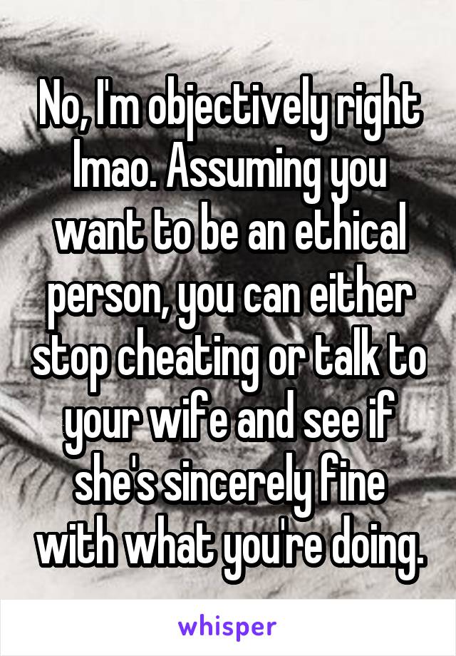 No, I'm objectively right lmao. Assuming you want to be an ethical person, you can either stop cheating or talk to your wife and see if she's sincerely fine with what you're doing.