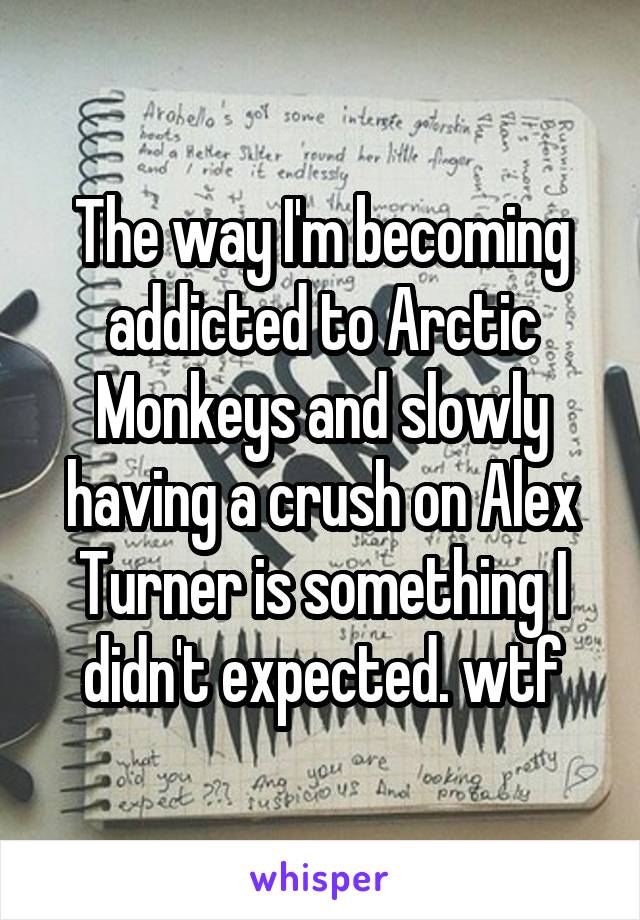 The way I'm becoming addicted to Arctic Monkeys and slowly having a crush on Alex Turner is something I didn't expected. wtf