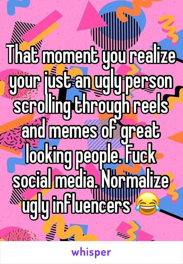 That moment you realize your just an ugly person scrolling through reels and memes of great looking people. Fuck social media. Normalize ugly influencers 😂