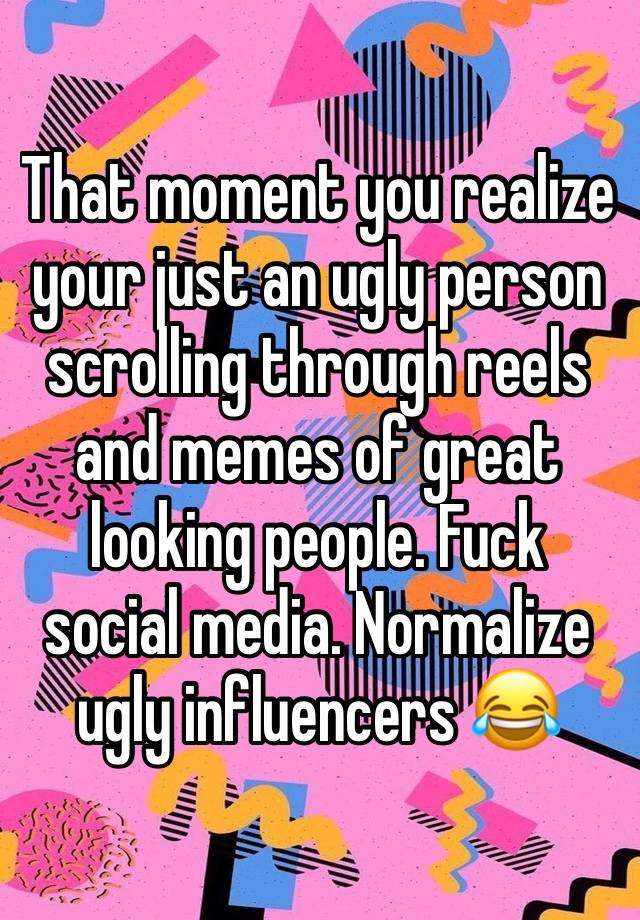 That moment you realize your just an ugly person scrolling through reels and memes of great looking people. Fuck social media. Normalize ugly influencers 😂