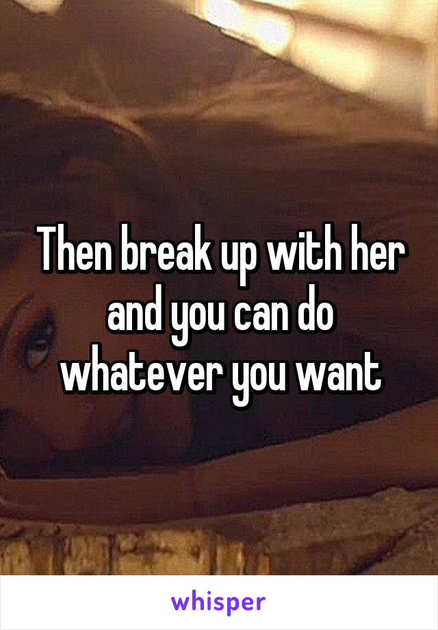 Then break up with her and you can do whatever you want