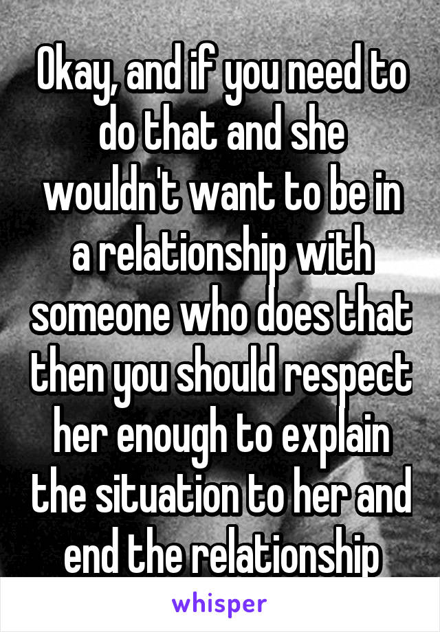 Okay, and if you need to do that and she wouldn't want to be in a relationship with someone who does that then you should respect her enough to explain the situation to her and end the relationship