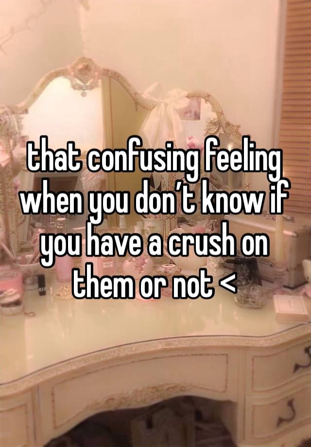 that confusing feeling when you don’t know if you have a crush on them or not <