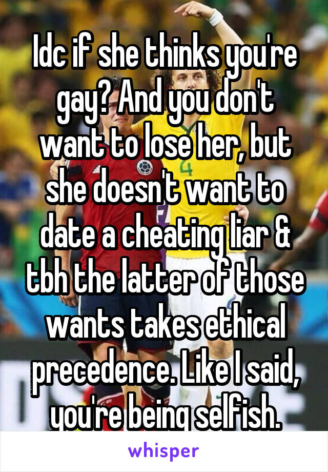 Idc if she thinks you're gay? And you don't want to lose her, but she doesn't want to date a cheating liar & tbh the latter of those wants takes ethical precedence. Like I said, you're being selfish.