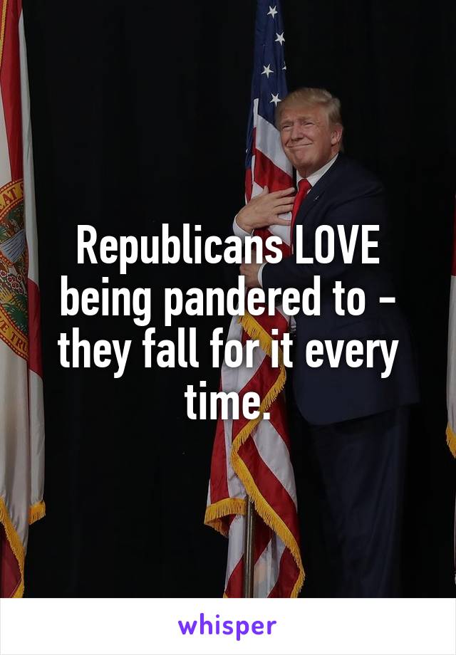 Republicans LOVE being pandered to - they fall for it every time.