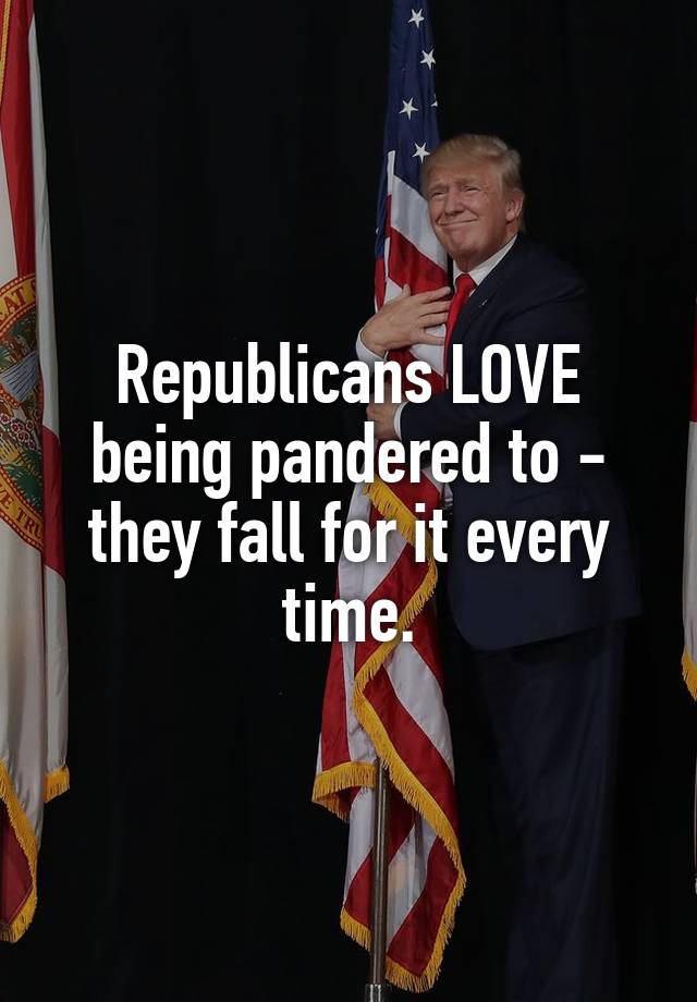 Republicans LOVE being pandered to - they fall for it every time.