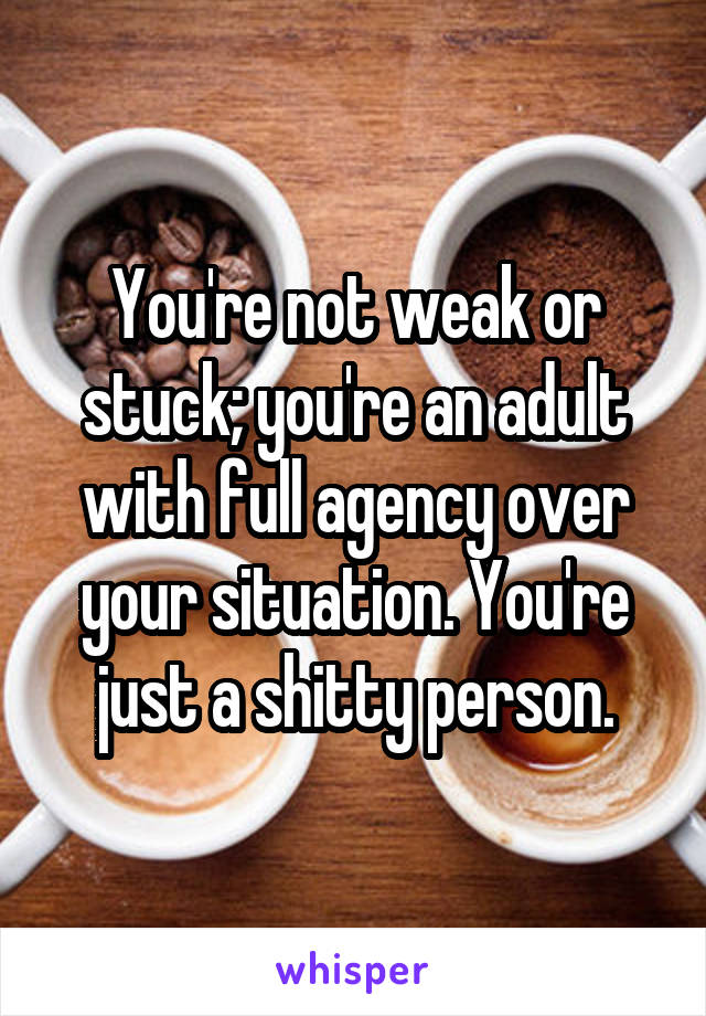 You're not weak or stuck; you're an adult with full agency over your situation. You're just a shitty person.