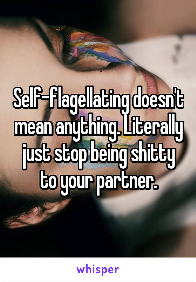 Self-flagellating doesn't mean anything. Literally just stop being shitty to your partner.