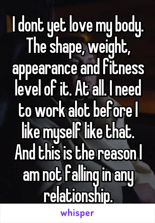 I dont yet love my body. The shape, weight, appearance and fitness level of it. At all. I need to work alot before I like myself like that. And this is the reason I am not falling in any relationship.