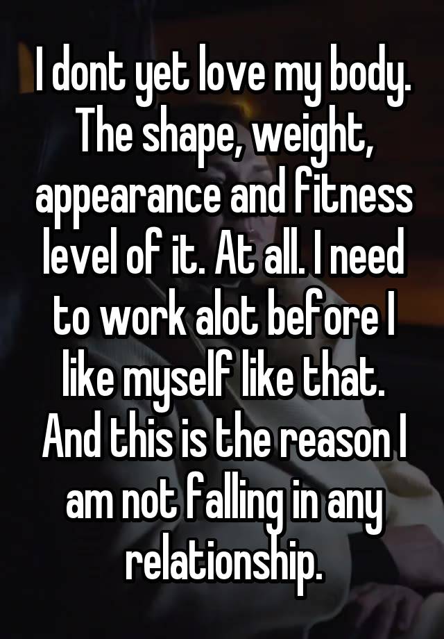 I dont yet love my body. The shape, weight, appearance and fitness level of it. At all. I need to work alot before I like myself like that. And this is the reason I am not falling in any relationship.