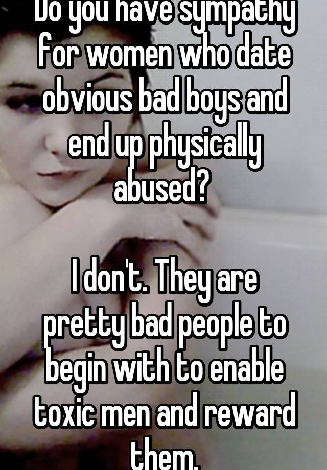 Do you have sympathy for women who date obvious bad boys and end up physically abused? 

I don't. They are pretty bad people to begin with to enable toxic men and reward them.