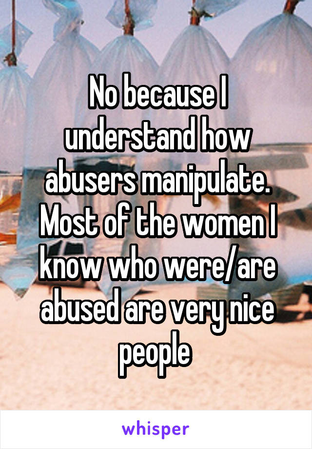No because I understand how abusers manipulate. Most of the women I know who were/are abused are very nice people 