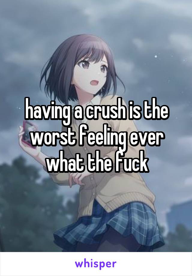 having a crush is the worst feeling ever what the fuck