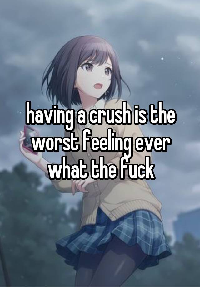 having a crush is the worst feeling ever what the fuck