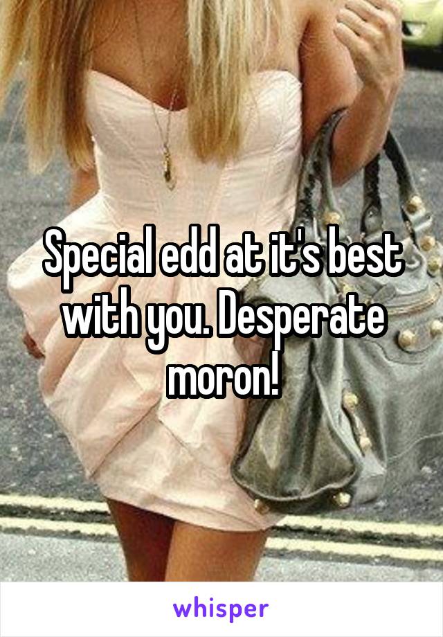 Special edd at it's best with you. Desperate moron!