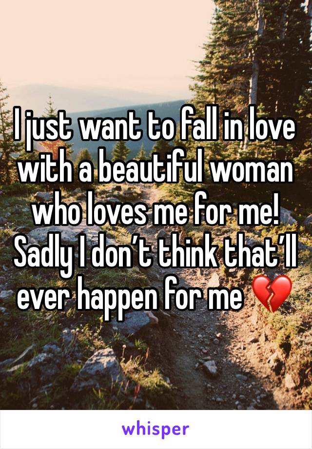 I just want to fall in love with a beautiful woman who loves me for me! 
Sadly I don’t think that’ll ever happen for me 💔