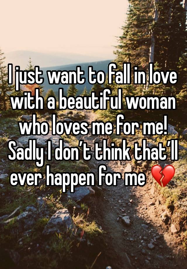 I just want to fall in love with a beautiful woman who loves me for me! 
Sadly I don’t think that’ll ever happen for me 💔