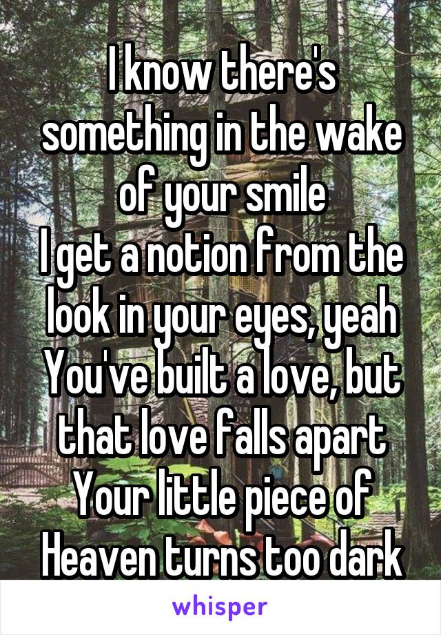  I know there's something in the wake of your smile
I get a notion from the look in your eyes, yeah
You've built a love, but that love falls apart
Your little piece of Heaven turns too dark