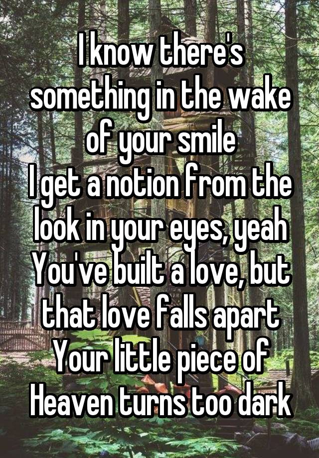  I know there's something in the wake of your smile
I get a notion from the look in your eyes, yeah
You've built a love, but that love falls apart
Your little piece of Heaven turns too dark