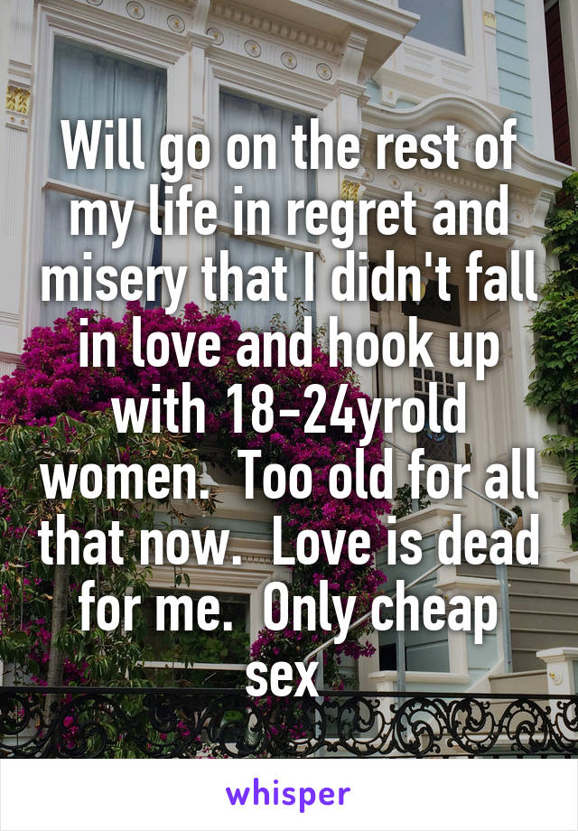 Will go on the rest of my life in regret and misery that I didn't fall in love and hook up with 18-24yrold women.  Too old for all that now.  Love is dead for me.  Only cheap sex 