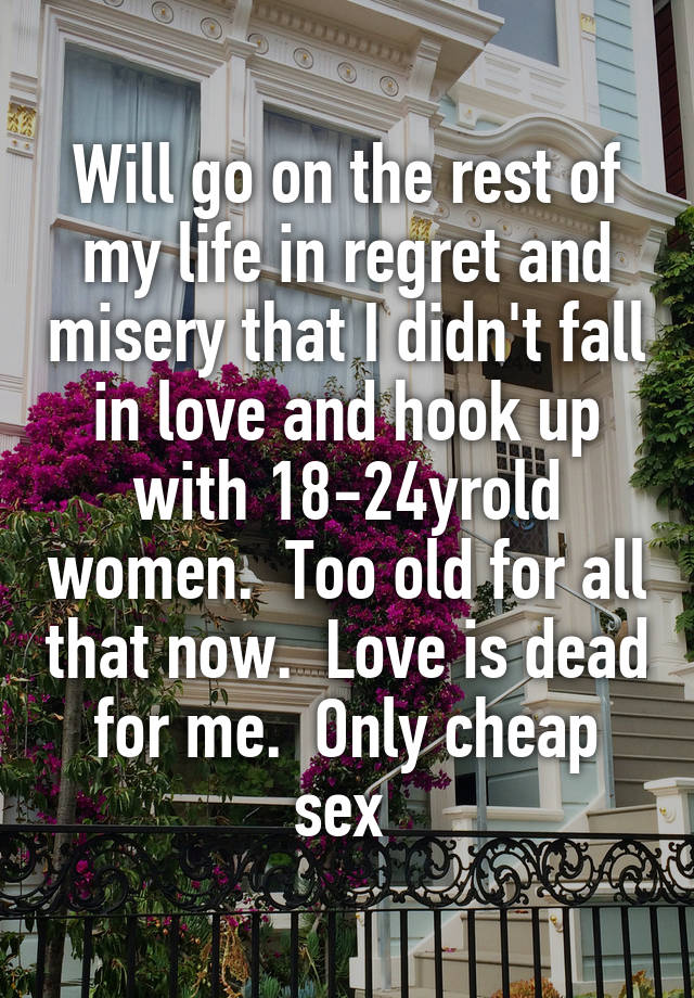 Will go on the rest of my life in regret and misery that I didn't fall in love and hook up with 18-24yrold women.  Too old for all that now.  Love is dead for me.  Only cheap sex 