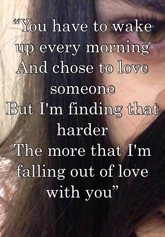 “You have to wake up every morning
And chose to love someone
But I'm finding that harder
The more that I'm falling out of love with you”