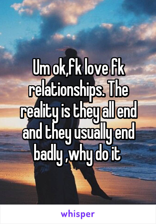 Um ok,fk love fk relationships. The reality is they all end and they usually end badly ,why do it 