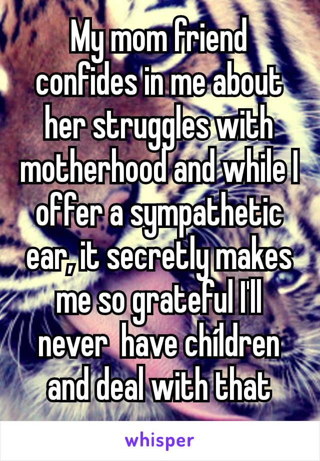 My mom friend confides in me about her struggles with motherhood and while I offer a sympathetic ear, it secretly makes me so grateful I'll never  have chíldren and deal with that crap.