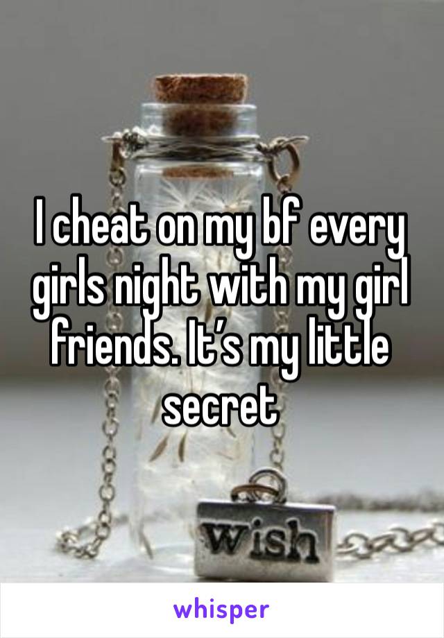 I cheat on my bf every girls night with my girl friends. It’s my little secret