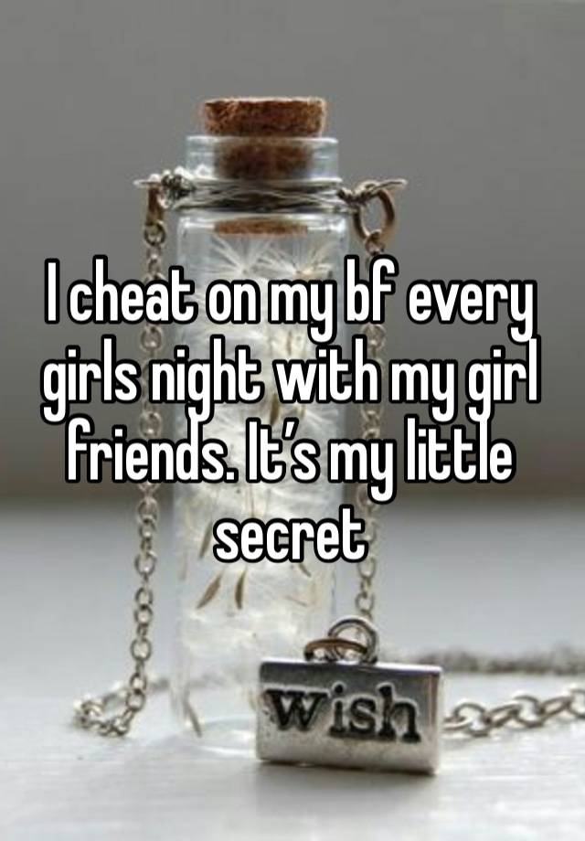 I cheat on my bf every girls night with my girl friends. It’s my little secret