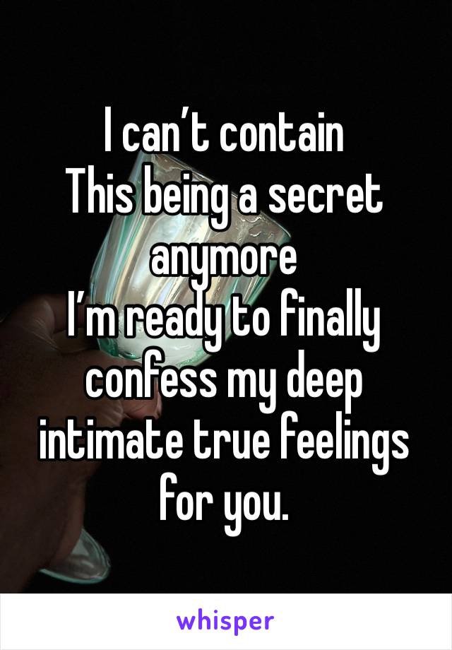 I can’t contain
This being a secret anymore 
I’m ready to finally confess my deep intimate true feelings for you. 