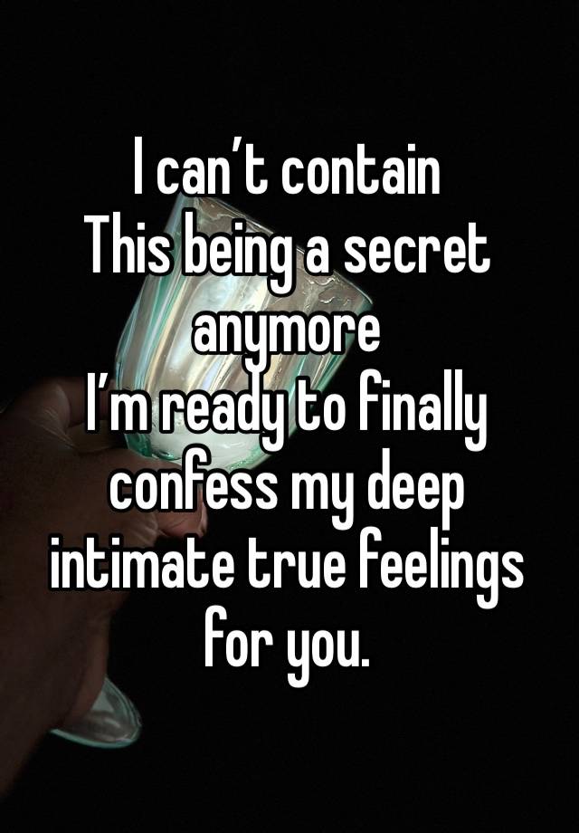 I can’t contain
This being a secret anymore 
I’m ready to finally confess my deep intimate true feelings for you. 