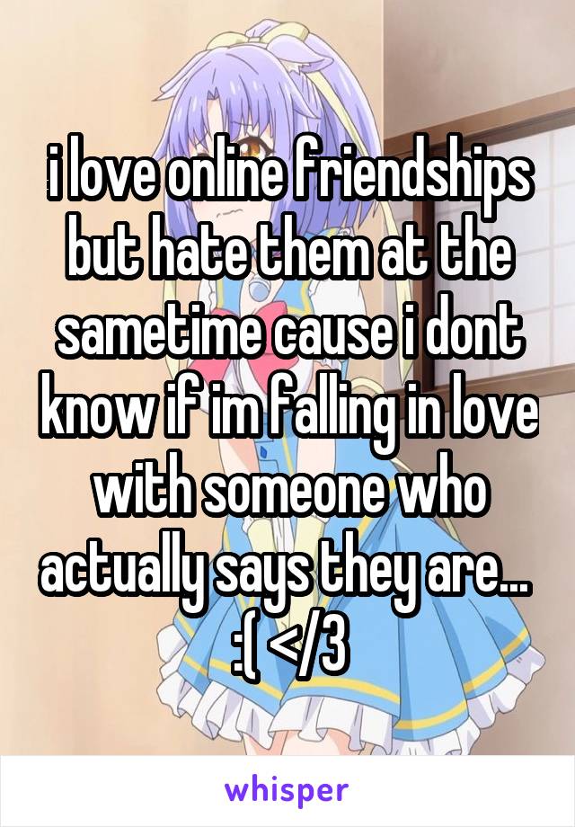 i love online friendships but hate them at the sametime cause i dont know if im falling in love with someone who actually says they are... 
:( </3