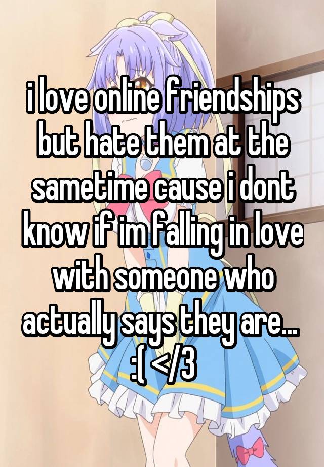 i love online friendships but hate them at the sametime cause i dont know if im falling in love with someone who actually says they are... 
:( </3