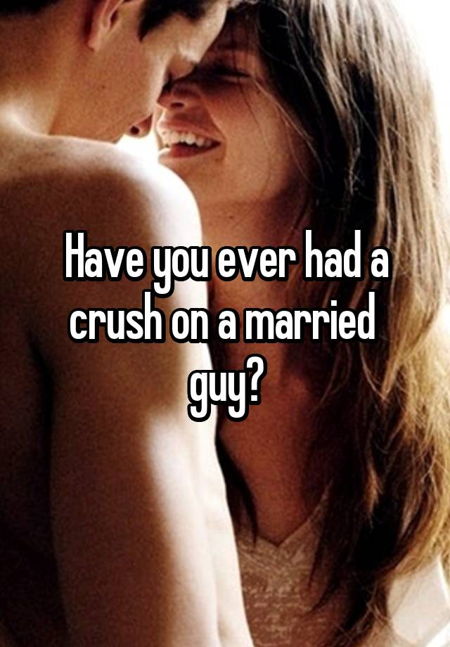 Have you ever had a crush on a married 
guy?