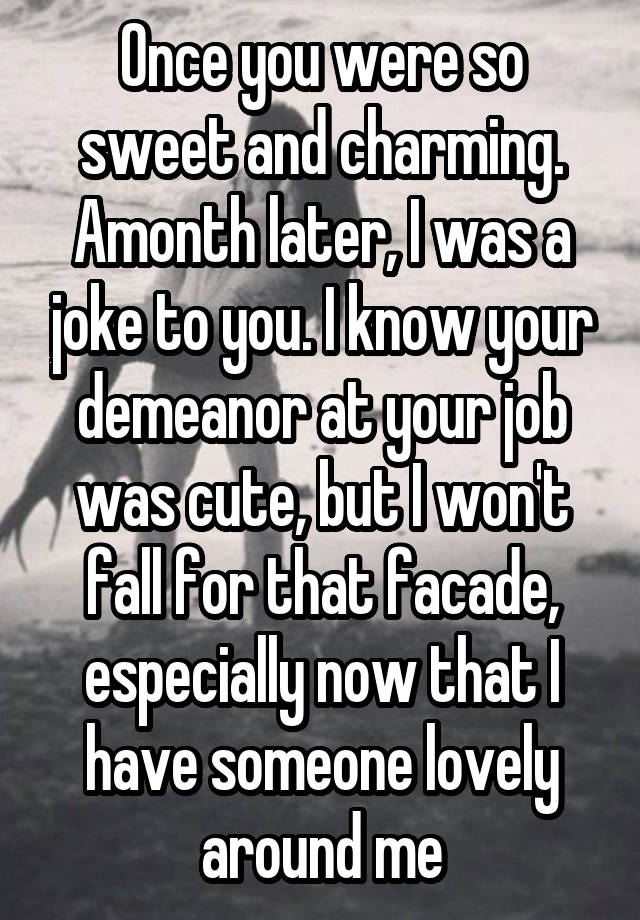 Once you were so sweet and charming. Amonth later, I was a joke to you. I know your demeanor at your job was cute, but I won't fall for that facade, especially now that I have someone lovely around me