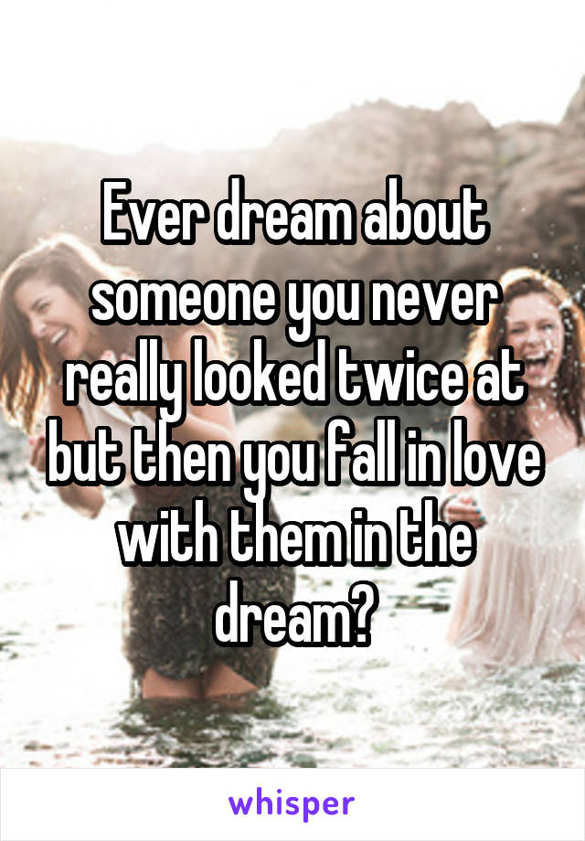 Ever dream about someone you never really looked twice at but then you fall in love with them in the dream?