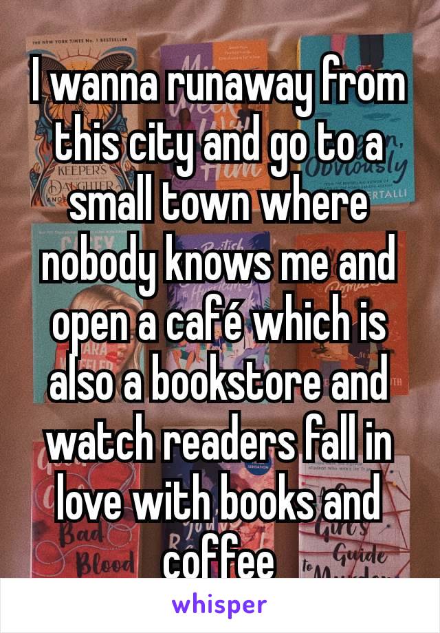 I wanna runaway from this city and go to a small town where nobody knows me and open a café which is also a bookstore and watch readers fall in love with books and coffee