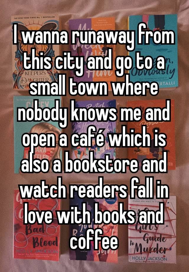 I wanna runaway from this city and go to a small town where nobody knows me and open a café which is also a bookstore and watch readers fall in love with books and coffee